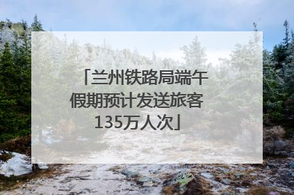 兰州铁路局端午假期预计发送旅客135万人次
