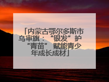 内蒙古鄂尔多斯市乌审旗：“银发”护“青苗” 赋能青少年成长成材
