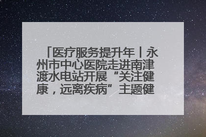 医疗服务提升年丨永州市中心医院走进南津渡水电站开展“关注健康，远离疾病”主题健康促进活动