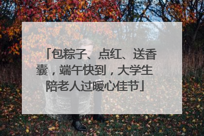 包粽子、点红、送香囊，端午快到，大学生陪老人过暖心佳节