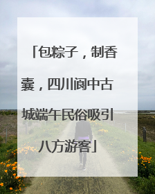 包粽子，制香囊，四川阆中古城端午民俗吸引八方游客