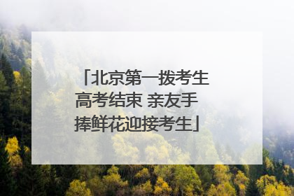 北京第一拨考生高考结束 亲友手捧鲜花迎接考生