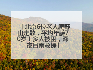 北京6位老人爬野山走散，平均年龄70岁！多人被困，深夜冒雨救援