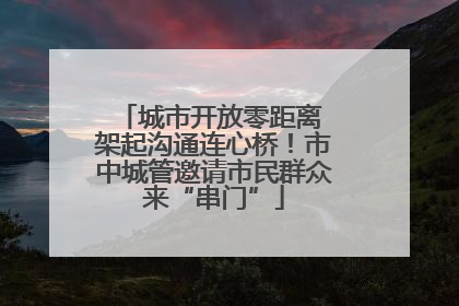 城市开放零距离 架起沟通连心桥！市中城管邀请市民群众来“串门”