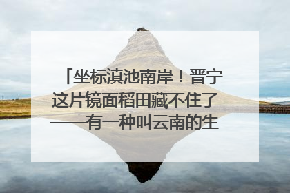 坐标滇池南岸！晋宁这片镜面稻田藏不住了——有一种叫云南的生活之365天