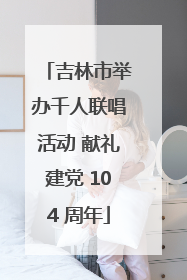 吉林市举办千人联唱活动 献礼建党 104 周年