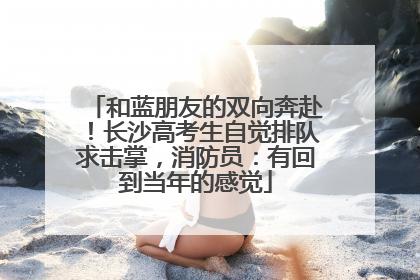 和蓝朋友的双向奔赴！长沙高考生自觉排队求击掌，消防员：有回到当年的感觉