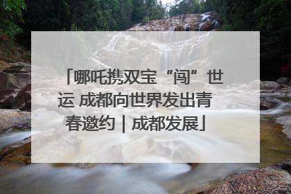 哪吒携双宝“闯”世运 成都向世界发出青春邀约｜成都发展