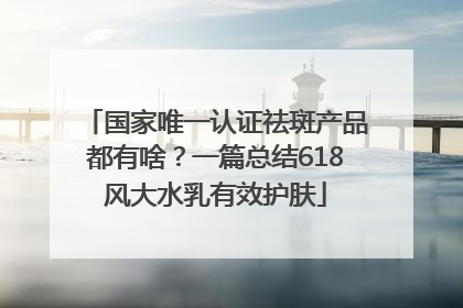 国家唯一认证祛斑产品都有啥？一篇总结618风大水乳有效护肤