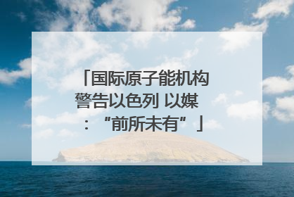 国际原子能机构警告以色列 以媒：“前所未有”