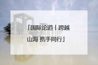 国际论道丨跨越山海 携手同行