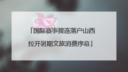 国际赛事接连落户山西 拉开暑期文旅消费序幕
