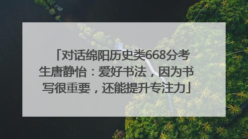 对话绵阳历史类668分考生唐静怡：爱好书法，因为书写很重要，还能提升专注力