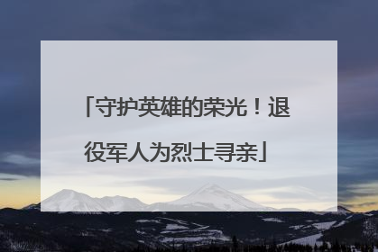 守护英雄的荣光！退役军人为烈士寻亲