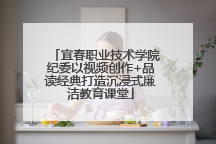 宜春职业技术学院纪委以视频创作+品读经典打造沉浸式廉洁教育课堂