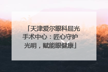 天津爱尔眼科屈光手术中心：匠心守护光明，赋能眼健康