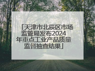 天津市北辰区市场监管局发布2024年重点工业产品质量监督抽查结果