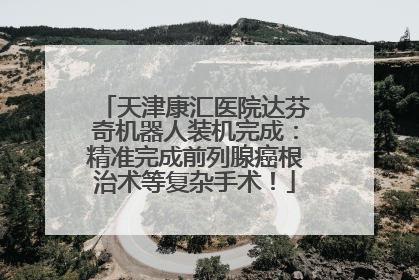 天津康汇医院达芬奇机器人装机完成：精准完成前列腺癌根治术等复杂手术！