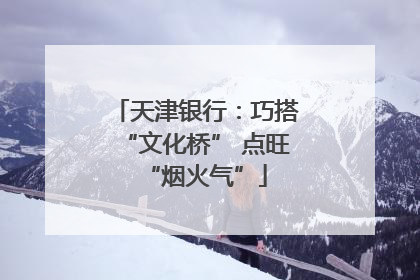 天津银行：巧搭“文化桥” 点旺“烟火气”