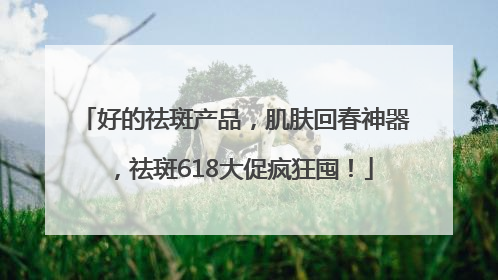 好的祛斑产品，肌肤回春神器，祛斑618大促疯狂囤！
