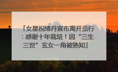 女星祝绪丹宣布离开嘉行：感谢十年栽培！因“三生三世”玄女一角被熟知