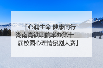 心润生命 健康同行 湖南高铁职院举办第十三届校园心理情景剧大赛