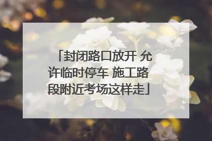封闭路口放开 允许临时停车 施工路段附近考场这样走