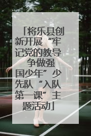 将乐县创新开展“牢记党的教导  争做强国少年”少先队“入队第一课”主题活动