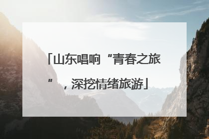 山东唱响“青春之旅”，深挖情绪旅游