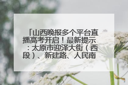 山西晚报多个平台直播高考开启！最新提示：太原市迎泽大街（西段）、新建路、人民南路高考期间增开路口