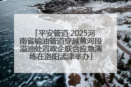平安管道·2025河南省输油管道穿越黄河段溢油处置政企联合应急演练在洛阳孟津举办