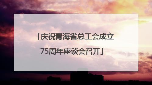 庆祝青海省总工会成立75周年座谈会召开