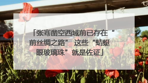 张骞凿空西域前已存在“前丝绸之路” 这些“蜻蜓眼玻璃珠”就是佐证