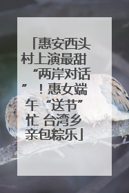 惠安西头村上演最甜“两岸对话”！惠女端午“送节”忙 台湾乡亲包粽乐