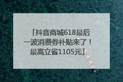 抖音商城618最后一波消费券补贴来了！最高立省1105元