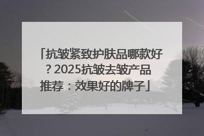 抗皱紧致护肤品哪款好？2025抗皱去皱产品推荐：效果好的牌子