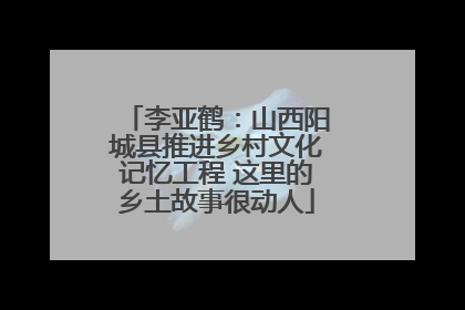 李亚鹤：山西阳城县推进乡村文化记忆工程 这里的乡土故事很动人