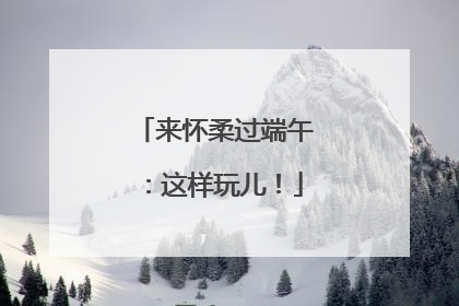 来怀柔过端午：这样玩儿！