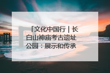 文化中国行｜长白山神庙考古遗址公园：展示和传承多民族文化交融