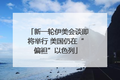 新一轮伊美会谈即将举行 美国仍在“偏袒”以色列