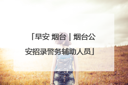 早安 烟台｜烟台公安招录警务辅助人员