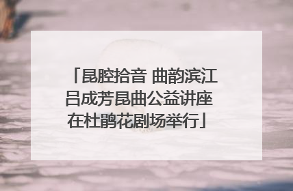 昆腔拾音 曲韵滨江 吕成芳昆曲公益讲座在杜鹃花剧场举行