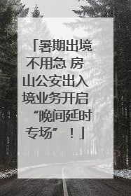 暑期出境不用急 房山公安出入境业务开启“晚间延时专场”！