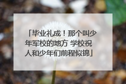 毕业礼成！那个叫少年军校的地方 学校祝人和少年们前程似锦