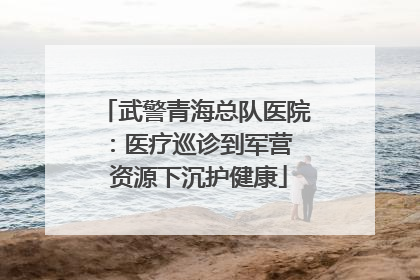 武警青海总队医院：医疗巡诊到军营  资源下沉护健康