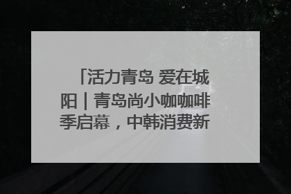 活力青岛 爱在城阳｜青岛尚小咖咖啡季启幕，中韩消费新场景点燃夏日热情