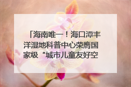 海南唯一！海口潭丰洋湿地科普中心荣膺国家级“城市儿童友好空间建设园区”称号