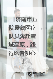 济南市五院援藏医疗队员奔赴雪域高原，践行医者初心