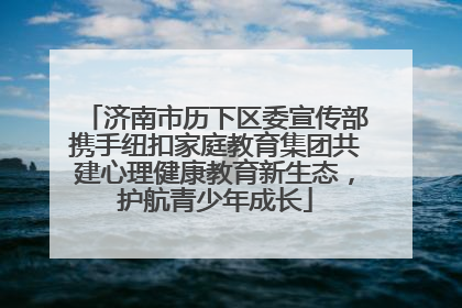 济南市历下区委宣传部携手纽扣家庭教育集团共建心理健康教育新生态，护航青少年成长