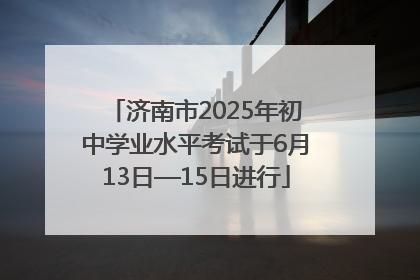 济南市2025年初中学业水平考试于6月13日—15日进行